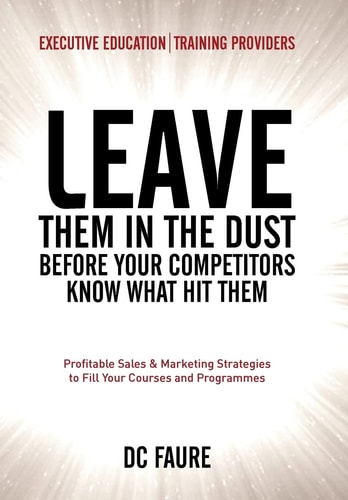 Leave Them in the Dust! How to Out-Sell and Out-Market Every Executive Education Or Training Provider That You Compete Against No Matter How Large Or Small You Are!