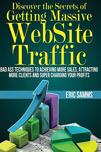Discover the Secrets of Getting Massive Web Site Traffic Badass Techniques to Achieving More Sales, Attracting More Clients and Super Charging Your Profits