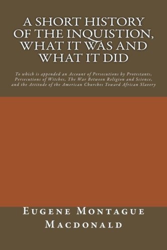 A Short History of the Inquistion, What It Was and What It Did To Which Is Appended an Account of Persecutions by Protestants, Persecutions of Witches, the War Between Religion and Science, and the Attitude of American Churches Toward African Slavery