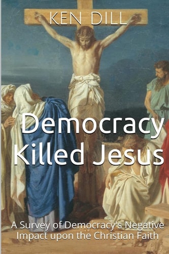 Democracy Killed Jesus A Survey of Democracy's Negative Impact Upon the Christian Faith