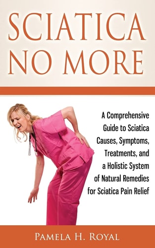 Sciatica No More A Comprehensive Guide to Sciatica Causes, Symptoms, Treatments, and a Holistic System of Natural Remedies for Sciatica Pain Relief