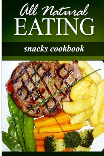 All Natural Eating - Snacks Cookbook All Natural, Raw, Diabetic Friendly, Low Carb and Sugar Free Nutrition