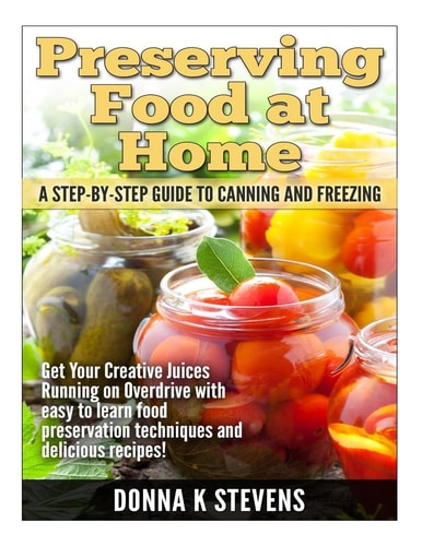 Preserving Food at Home: a Step-By-Step Guide to Canning and Freezing Get Your Creative Juices Running on Overdrive with Easy to Learn Food Preservation Techniques and Delicious Recipes!