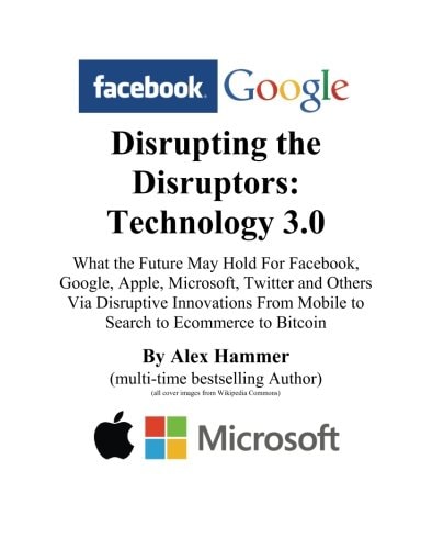 Disrupting the Disruptors: Technology 3.0 What the Future May Hold for Facebook, Google, Amazon, Apple, Microsoft, Twitter and Others Via Disruptive from Mobile to Search to Ecommerce to Bitcoin