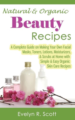 Natural and Organic Beauty Recipes - a Complete Guide on Making Your Own Facial Masks, Toners, Lotions, Moisturizers, and Scrubs at Home with Simple and Easy Organic Skin Care Recipes