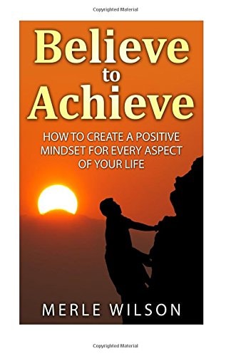 Believe to Achieve How to Create a Positive Mindset for Every Aspect of Your Life