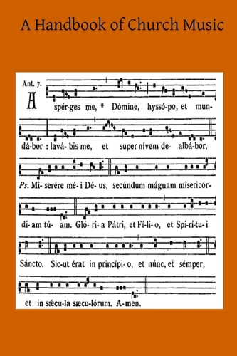 A Handbook of Church Music A Practical Guide for All Those Having the Charge of Schools and Choirs, And Others Who Desire to Restore Plainsong to Its Proper Place in the Services of the Church