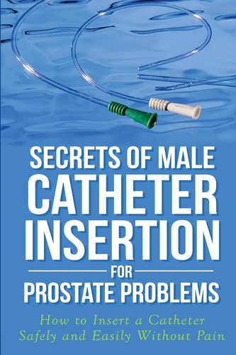 Secrets of Male Catheter Insertion for Prostate Problems How to Insert a Catheter Safely and Easily Without Pain