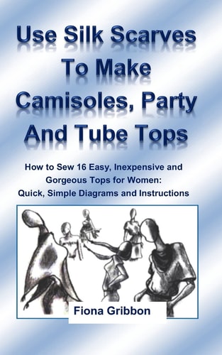 Use Silk Scarves to Make Camisoles, Party and Tube Tops How to Sew 16 Easy, Inexpensive and Gorgeous Tops for Women from Quick, Simple Diagrams and Instructions (plus 10 Variations)