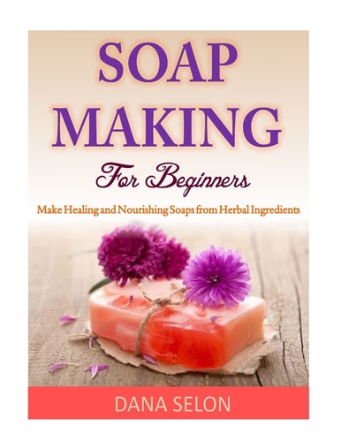 Soap Making For Beginners Make Healing and Nourishing Soaps from Herbal Ingredients