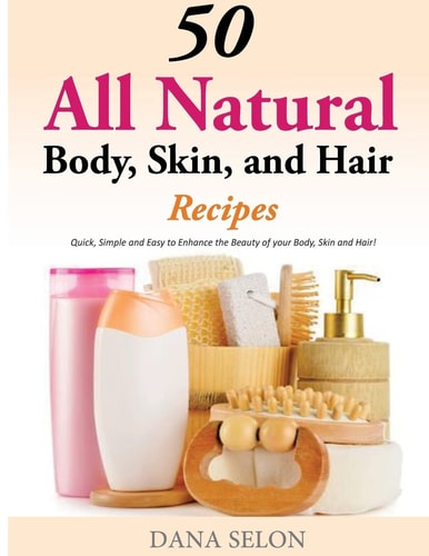 50 All Natural Body, Skin, and Hair Recipes Quick, Simple and Easy to Enhance the Beauty of Your Body, Skin and Hair!