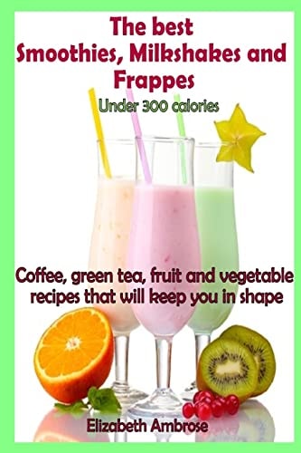 The Best Smoothies, Milkshakes and Frappes Under 300 Calories Coffee, Green Tea, Fruit and Vegetable Recipes That Will Keep You in Shape