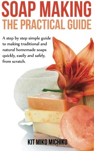 Soap Making The Practical Guide: A Steps-by-step Simple Guide to Making Traditional and Natural Homemade Soaps Quickly, Easily and Safely, from Scratch.