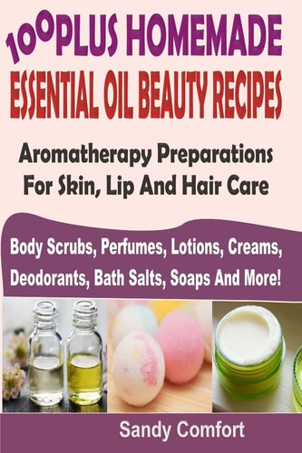 100 Plus Homemade Essential Oil Beauty Recipes Aromatherapy Preparations For Skin, Lip And Hair Care (Body Scrubs, Perfumes, Lotions, Creams, Deodorants, Bath Salts, Soaps And More)