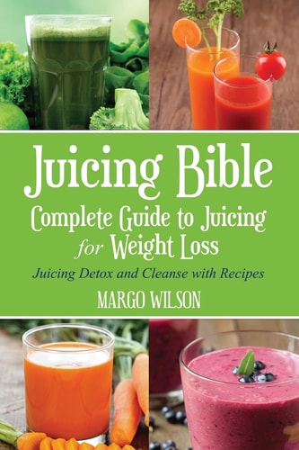 Juicing Bible Complete Guide to Juicing for Weight Loss: Juicing Detox and Cleanse With Recipes