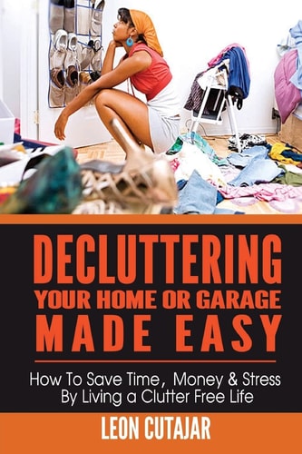 Decluttering Your Home Or Garage Made Easy How to Save Time, Money and Stress by Living a Clutter Free Life