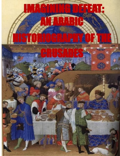 Imagining Defeat An Arabic Historiography of the Crusades