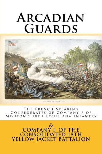 Arcadian Guards The French Speaking Confederates of Company F of Mouton's 18th Louisiana Infantry: & Company I of the Consolidated 18th Yellow Jacket Battalion