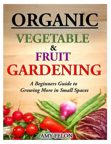 Organic Vegetable and Fruit Gardening A Beginners Guide to Growing More in Small Spaces