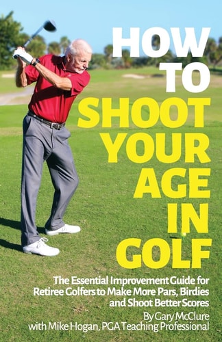 How to Shoot Your Age in Golf The Essential Improvement Guide for Retiree Golfers to Make More Pars, Birdies and Shoot Better Scores