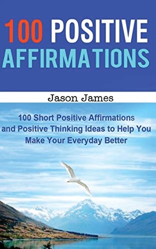 100 Positive Affirmations 100 Short Positive Affirmations and Positive Thinking Ideas to Help You Make Your Everyday Better