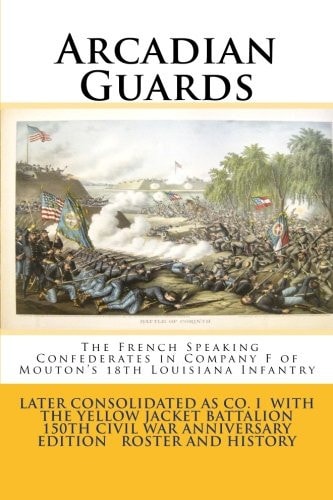 Arcadian Guards: the French Speaking Confederates in Company F of Mouton's 18th Louisiana Infantry Later Consolidated As Company I with the Yellow Jacket Battalion 150th Civil War Anniversary Edition Roster and History