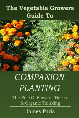 Companion Planting The Vegetable Gardeners Guide To The Role Of Flowers, Herbs, And Organic Thinking