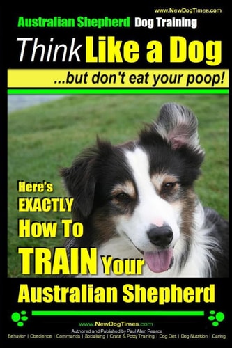 Australian Shepherd Dog Training Think Like a Dog ... But Don't Eat Your Poop! : Here's Exactly how to Train Your Australian Shepherd