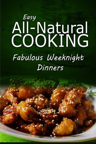 Easy All-Natural Cooking - Fabulous Weeknight Dinners Easy Healthy Recipes Made With Natural Ingredients