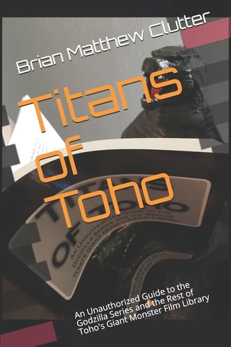 Titans of Toho An Unauthorized Guide to the Godzilla Series and the Rest of Toho's Giant Monster Film Library