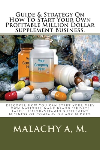 Guide And Strategy On How To Start Your Own Profitable Million Dollar Supplement Business. Discover how You Can Start Your Very Own National Name Brand 'private Label' Health/vitamin Supplement Business Or Company on Any Budget