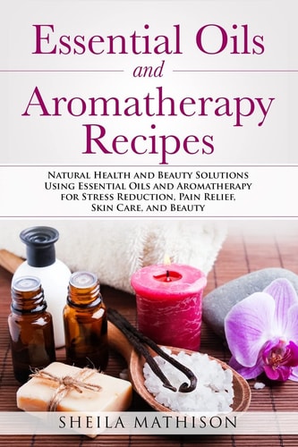 Essential Oils and Aromatherapy Recipes Natural Health and Beauty Solutions Using Essential Oils and Aromatherapy for Stress Reduction, Pain Relief, Skin Care, and Beauty