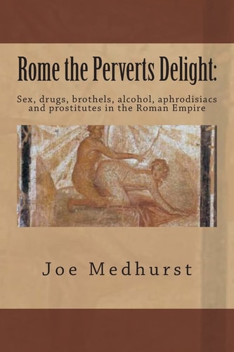 Rome the Perverts Delight Sex, Drugs, Brothels, Alcohol, Aphrodisiacs and Prostitutes in the Roman Empire