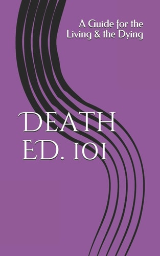 Death ED. 101 A Guide for the Living and the Dying