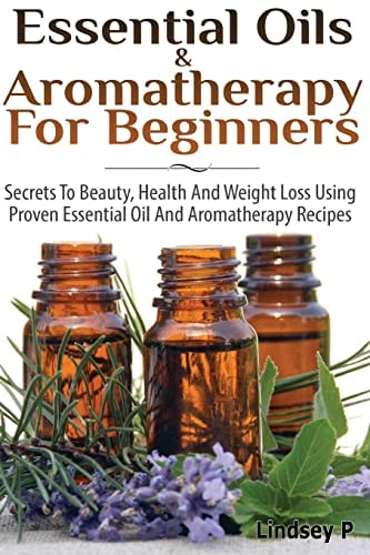 Essential Oils and Aromatherapy for Beginners Secrets to Beauty, Health, and Weight Loss Using Proven Essential Oil and Aromatherapy Recipes