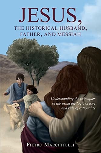 Jesus, the Historical Husband, Father, and Messiah Understanding the Principles of Life Using the Logic of Love and Rule of Rationality