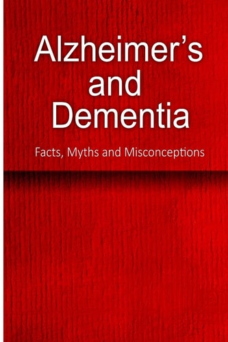 Alzheimer's and Dementia - Facts, Myths and Misconceptions The Complete Beginner's Guide for Caregivers