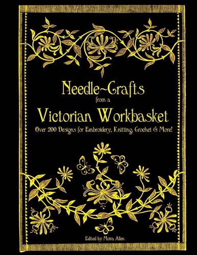 Needle-Crafts from a Victorian Workbasket Over 200 Designs for Embroidery, Knitting, Crochet and More!