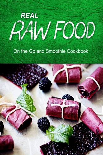 Real Raw Food - On The Go and Smoothie Cookbook Raw Diet Cookbook for the Raw Lifestyle