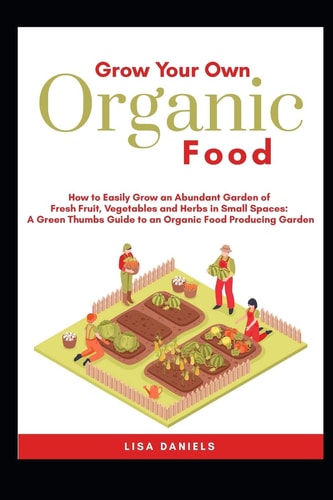 Grow Your Own Organic Food: How to Easily Grow an Abundant Garden of Fresh Fruit, Vegetables and Herbs in Small Spaces A Green Thumbs Guide to an Organic Food Producing Garden No Matter How Large Or Small an Area You Have