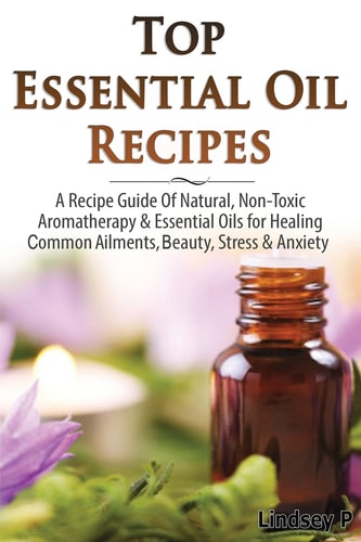 Top Essential Oil Recipes A Recipe Guide of Natural, Non-Toxic Aromatherapy and Essential Oils for Healing Common Ailments, Beauty, Stress and Anxiety