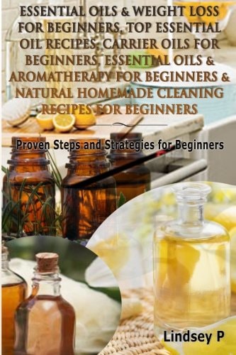 Essential Oils and Weight Loss for Beginners, Top Essential Oil Recipes, Carrier Oils for Beginners, Essential Oils and Aromatherapy for Beginners and Natural Homemade Cleaning Recipes for Beginners Proven Steps and Strategies for Beginners