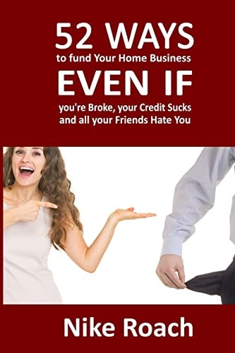 52 Ways To Fund Your Home Based Business Even If You're Broke, Your Credit Sucks, and All Your Friends Hate You