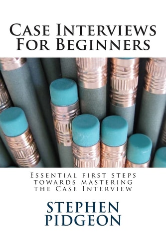 Case Interviews for Beginners Essential First Steps Towards Mastering the Case Interview