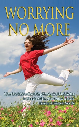 Worrying No More A Complete Guide on How to Stop Worrying & a Holistic System to Eliminate Anxiety, Reduce Stress, & Create Harmony & Balance in Your Life