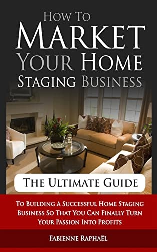 How To Market Your Home Staging Business - The Ultimate Guide To Building A Successful Home Staging Business So That You Can Finally Turn Your Passion Into Profits