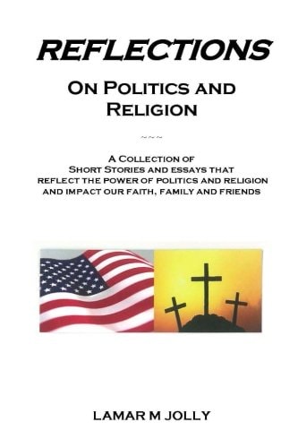 Reflections On Politics and Religion A Collection of Short Stories and Essays that Reflect the Power of Politics and Religion and Impact Our Faith, Family and Friends.