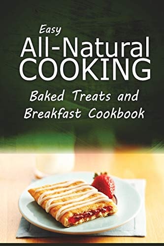 Easy All-Natural Cooking - Baked Treats and Breakfast Cookbook Easy Healthy Recipes Made With Natural Ingredients