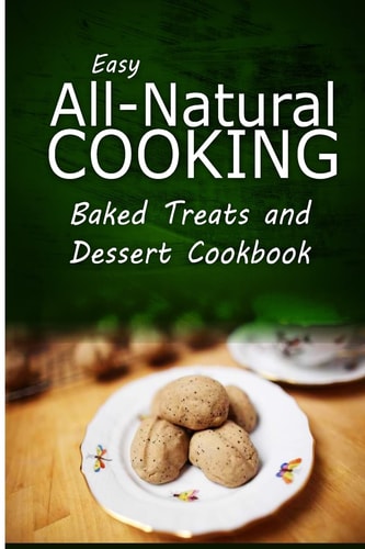 Easy All-Natural Cooking - Baked Treats and Dessert Cookbook Easy Healthy Recipes Made With Natural Ingredients