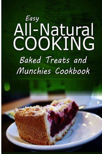 Easy All-Natural Cooking - Baked Treats and Munchies Cookbook Easy Healthy Recipes Made With Natural Ingredients